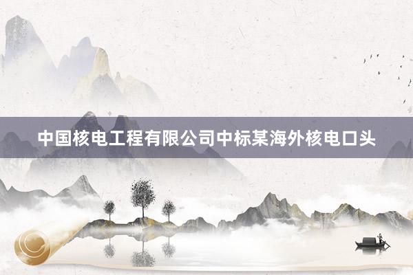 中国核电工程有限公司中标某海外核电口头